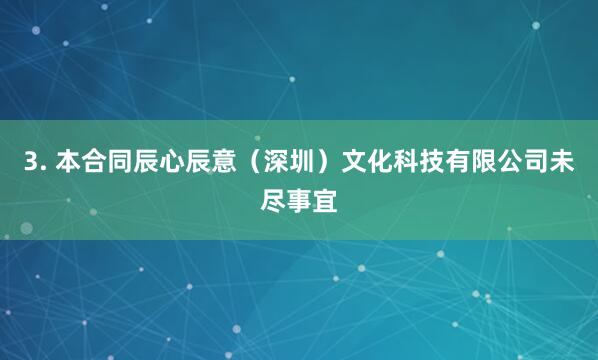 3. 本合同辰心辰意（深圳）文化科技有限公司未尽事宜