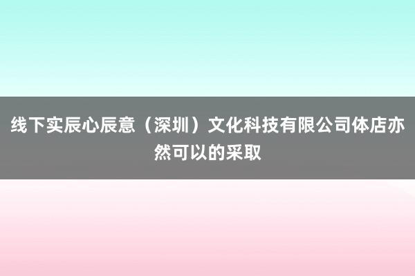 线下实辰心辰意（深圳）文化科技有限公司体店亦然可以的采取